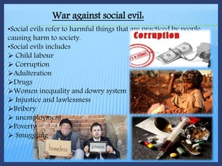 War against social evil:
•Social evils refer to harmful things that are practiced by people
causing harm to society.
•Social evils includes
 Child labour
 Corruption
Adulteration
Drugs
Women inequality and dowry system
 Injustice and lawlessness
Bribery
 unemployment
Poverty
 Smuggling
 