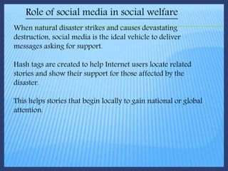 Role of social media in social welfare
When natural disaster strikes and causes devastating
destruction, social media is the ideal vehicle to deliver
messages asking for support.
Hash tags are created to help Internet users locate related
stories and show their support for those affected by the
disaster.
This helps stories that begin locally to gain national or global
attention.
 