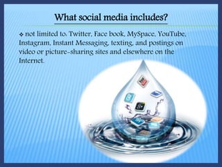  not limited to: Twitter, Face book, MySpace, YouTube,
Instagram, Instant Messaging, texting, and postings on
video or picture-sharing sites and elsewhere on the
Internet.
What social media includes?
 