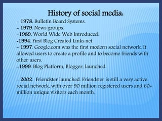 History of social media:
- 1978. Bulletin Board Systems.
- 1979. News groups.
-1989. World Wide Web Introduced.
-1994. First Blog Created Links.net.
- 1997. Google.com was the first modern social network. It
allowed users to create a profile and to become friends with
other users.
-1999. Blog Platform, Blogger, launched.
- 2002. Friendster launched. Friendster is still a very active
social network, with over 90 million registered users and 60+
million unique visitors each month.
 