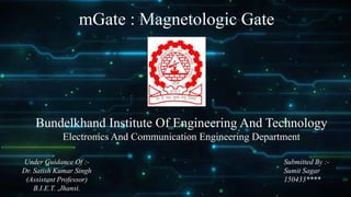 mGate : Magnetologic Gate
Bundelkhand Institute Of Engineering And Technology
Electronics And Communication Engineering Department
Submitted By :-
Sumit Sagar
150433****
Under Guidance Of :-
Dr. Satish Kumar Singh
(Assistant Professor)
B.I.E.T. ,Jhansi.
 