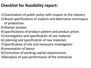 Checklist for feasibility report:
1) Examination of public policy with respect to the industry
2) Broad specifications of outputs and alternative techniques
of production
3) Market analysis
4) Specifications of product pattern and product prices
5) Investigation and specification of raw material
6) Listening and specification of raw materials
7) Specification of site and necessary investigation
8) preparation of layout
9) Estimation of working capital requirements
10)Analysis of past performance of the enterprise