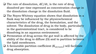  The rate of dissolution, dC/dt, is the rate of drug
dissolved per time expressed as concentration change in
the dissolution change in the dissolution fluid.
 The Noyes-Whitney equation shows that dissolution in a
flask may be influenced by the physicochemical
characteristics of the drug, the formulation, and the
solvent. The dissolution of drug in the body, particularly
in the gastrointestinal tract, is considered to be
dissolving in an aqueous environment.
 Permeation of drug across the gut wall is affected by the
ability of the drug to diffuse (D) and to partition between
the lipid membranes.
 A favourable partition coefficient (Koil/water) will facilitate
drug absorption.
 