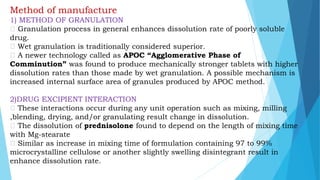 Method of manufacture
1) METHOD OF GRANULATION
Granulation process in general enhances dissolution rate of poorly soluble
drug.
Wet granulation is traditionally considered superior.
A newer technology called as APOC “Agglomerative Phase of
Comminution” was found to produce mechanically stronger tablets with higher
dissolution rates than those made by wet granulation. A possible mechanism is
increased internal surface area of granules produced by APOC method.
2)DRUG EXCIPIENT INTERACTION
These interactions occur during any unit operation such as mixing, milling
,blending, drying, and/or granulating result change in dissolution.
The dissolution of prednisolone found to depend on the length of mixing time
with Mg-stearate
Similar as increase in mixing time of formulation containing 97 to 99%
microcrystalline cellulose or another slightly swelling disintegrant result in
enhance dissolution rate.
 