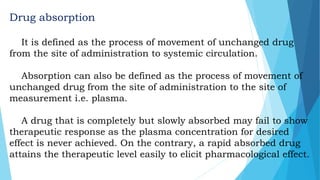Drug absorption
It is defined as the process of movement of unchanged drug
from the site of administration to systemic circulation.
Absorption can also be defined as the process of movement of
unchanged drug from the site of administration to the site of
measurement i.e. plasma.
A drug that is completely but slowly absorbed may fail to show
therapeutic response as the plasma concentration for desired
effect is never achieved. On the contrary, a rapid absorbed drug
attains the therapeutic level easily to elicit pharmacological effect.
 