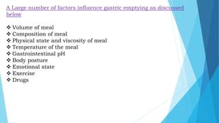 A Large number of factors influence gastric emptying as discussed
below
 Volume of meal
 Composition of meal
 Physical state and viscosity of meal
 Temperature of the meal
 Gastrointestinal pH
 Body posture
 Emotional state
 Exercise
 Drugs
 