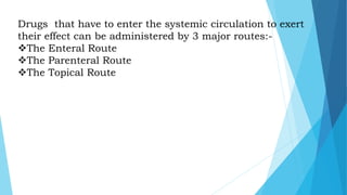 Drugs that have to enter the systemic circulation to exert
their effect can be administered by 3 major routes:-
The Enteral Route
The Parenteral Route
The Topical Route
 