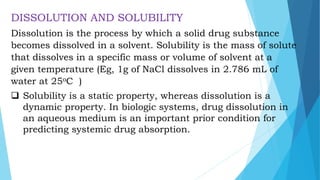 DISSOLUTION AND SOLUBILITY
Dissolution is the process by which a solid drug substance
becomes dissolved in a solvent. Solubility is the mass of solute
that dissolves in a specific mass or volume of solvent at a
given temperature (Eg, 1g of NaCl dissolves in 2.786 mL of
water at 25oC )
 Solubility is a static property, whereas dissolution is a
dynamic property. In biologic systems, drug dissolution in
an aqueous medium is an important prior condition for
predicting systemic drug absorption.
 