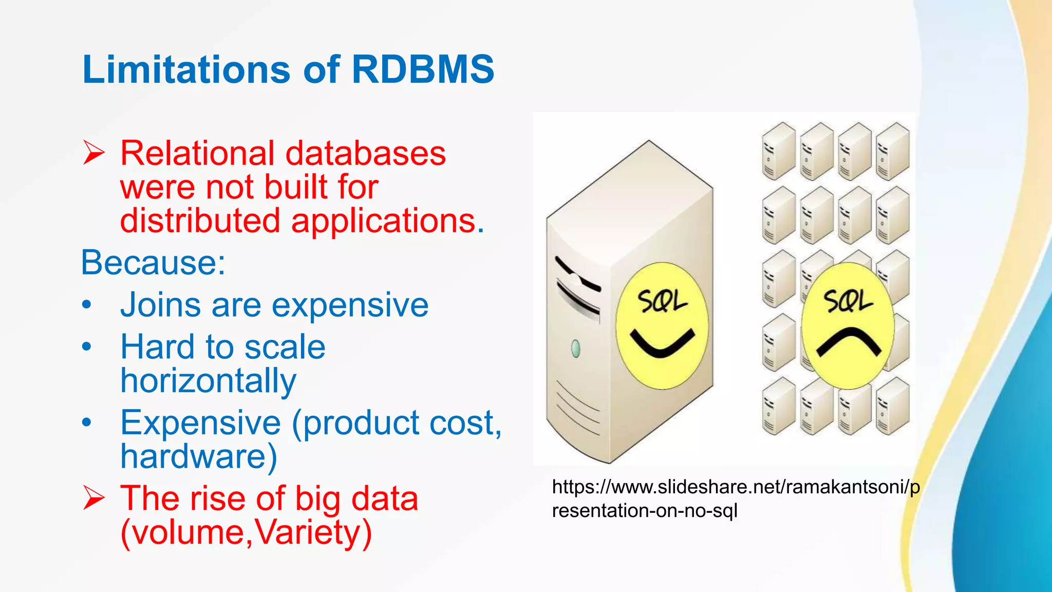 Limitations of RDBMS
 Relational databases
were not built for
distributed applications.
Because:
• Joins are expensive
• Hard to scale
horizontally
• Expensive (product cost,
hardware)
 The rise of big data
(volume,Variety)
https://www.slideshare.net/ramakantsoni/p
resentation-on-no-sql
 