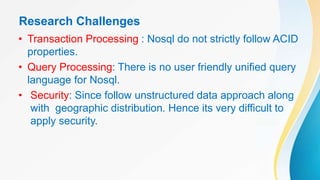 Research Challenges
• Transaction Processing : Nosql do not strictly follow ACID
properties.
• Query Processing: There is no user friendly unified query
language for Nosql.
• Security: Since follow unstructured data approach along
with geographic distribution. Hence its very difficult to
apply security.
 