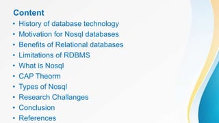 Content
• History of database technology
• Motivation for Nosql databases
• Benefits of Relational databases
• Limitations of RDBMS
• What is Nosql
• CAP Theorm
• Types of Nosql
• Research Challanges
• Conclusion
• References
 
