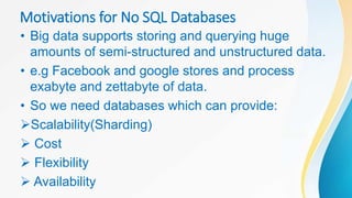 Motivations for No SQL Databases
• Big data supports storing and querying huge
amounts of semi-structured and unstructured data.
• e.g Facebook and google stores and process
exabyte and zettabyte of data.
• So we need databases which can provide:
Scalability(Sharding)
 Cost
 Flexibility
 Availability
 