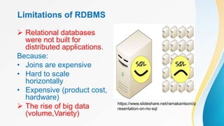 Limitations of RDBMS
 Relational databases
were not built for
distributed applications.
Because:
• Joins are expensive
• Hard to scale
horizontally
• Expensive (product cost,
hardware)
 The rise of big data
(volume,Variety)
https://www.slideshare.net/ramakantsoni/p
resentation-on-no-sql
 