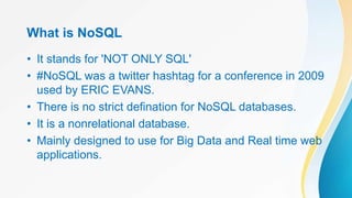 What is NoSQL
• It stands for 'NOT ONLY SQL'
• #NoSQL was a twitter hashtag for a conference in 2009
used by ERIC EVANS.
• There is no strict defination for NoSQL databases.
• It is a nonrelational database.
• Mainly designed to use for Big Data and Real time web
applications.
 