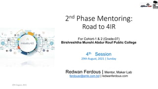 2nd Phase Mentoring:
Road to 4IR
For Cohort-1 & 2 (Grade-07)
Birshreshtha Munshi Abdur Rouf Public College
4th Session
29th August, 2021 | Sunday
Redwan Ferdous | Mentor, Maker Lab
ferdousr@emk.com.bd | redwanferdous.com
29th August, 2021
 