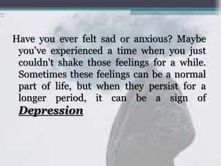Have you ever felt sad or anxious? Maybe
you've experienced a time when you just
couldn't shake those feelings for a while.
Sometimes these feelings can be a normal
part of life, but when they persist for a
longer period, it can be a sign of
Depression.
 