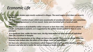 Economic Life
• The Rig-Vedic Aryans were mostly scattered in villages. The word nagara (city) does not occur in
the hymns.
• We find indeed mention of purs which were occasionally of considerable size and were sometimes
made of stone (asmamayi) or of iron (ayasi). Some were furnished with a hundred walls
(satabhuji).
• But the purs were in all probability rather ramparts or forts than cities, and served as places of
refuge, particularly in autumn, as is suggested by the epithet Saradi applied to them in some
passages.
• It is significant that, unlike the later texts, the Rig-Veda makes no clear mention of individual
cities like Asandivat or Kampila.
• Regarding the organisation of the village we have a few details. There was an official styled the
Gramani who looked after the affairs of the village, both civil and military.
• We have also reference to a functionary called Vrajapati who may have been identical with the
Gramani, and who led to battle the various Kulapas or heads of families.
 