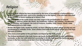 Religion
• The early Vedic religion has been designated by the name of henotheism or kathenotheism-a
belief in krishnasingle gods, each in turn standing out as the highest. It has also been described
as the worship of Nature leading up to Nature’s God.
• The chief deities of the earlier books owe their origin to the personification of natural
phenomena. Abstract deities like Dhatri, the Establisher; Vidhatri, the Ordainer; Visvakarman,
the All-Creating, and Prajapati, the Lord of Creatures, Sraddha, Faith; Manyu, Wrath, make
their appearance at a later stage.
• Besides the higher Gods, lauded by priests, we have reference to others whose worship was not
countenanced in orthodox circles. Some scholars find in the hymns traces of the cult of the linga
and even of Krishna.
• Siva occurs as an epithet of the god Rudra worshipped by the Vedic priests.
• The Krishna mentioned in Rig-Vedic hymns can hardly be identified with his epic and Puranic
namesake, as the river with which he is associated in the Rig-Veda is not the Jumna but some
stream in the Kuru country, as we learn from the Brihaddevata.
 