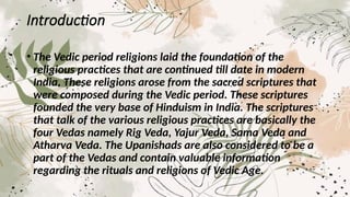 Introduction
• The Vedic period religions laid the foundation of the
religious practices that are continued till date in modern
India. These religions arose from the sacred scriptures that
were composed during the Vedic period. These scriptures
founded the very base of Hinduism in India. The scriptures
that talk of the various religious practices are basically the
four Vedas namely Rig Veda, Yajur Veda, Sama Veda and
Atharva Veda. The Upanishads are also considered to be a
part of the Vedas and contain valuable information
regarding the rituals and religions of Vedic Age.
 