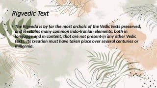 Rigvedic Text
• The Rigveda is by far the most archaic of the Vedic texts preserved,
and it retains many common Indo-Iranian elements, both in
language and in content, that are not present in any other Vedic
texts. Its creation must have taken place over several centuries or
millennia.
 