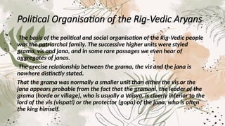 Political Organisation of the Rig-Vedic Aryans
The basis of the political and social organisation of the Rig-Vedic people
was the patriarchal family. The successive higher units were styled
grama, vis and jana, and in some rare passages we even hear of
aggregates of janas.
The precise relationship between the grama, the vis and the jana is
nowhere distinctly stated.
That the grama was normally a smaller unit than either the vis or the
jana appears probable from the fact that the gramani, the leader of the
grama (horde or village), who is usually a Vaisya, is clearly inferior to the
lord of the vis (vispati) or the protector (gopa) of the jana, who is often
the king himself.
 