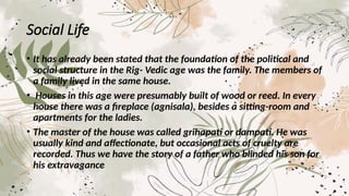 Social Life
• It has already been stated that the foundation of the political and
social structure in the Rig- Vedic age was the family. The members of
a family lived in the same house.
• Houses in this age were presumably built of wood or reed. In every
house there was a fireplace (agnisala), besides a sitting-room and
apartments for the ladies.
• The master of the house was called grihapati or dampati. He was
usually kind and affectionate, but occasional acts of cruelty are
recorded. Thus we have the story of a father who blinded his son for
his extravagance
 