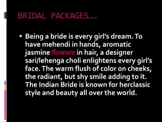 BRIDAL PACKAGES….Being a bride is every girl’s dream. To have mehendi in hands, aromatic jasmine flowers in hair, a designer sari/lehengacholi enlightens every girl’s face. The warm flush of color on cheeks, the radiant, but shy smile adding to it. The Indian Bride is known for herclassic style and beauty all over the world.