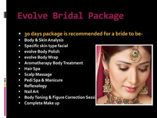 Evolve Bridal Package 30 days package is recommended for a bride to be-Body & Skin AnalysisSpecific skin type facialevolve Body Polishevolve Body WrapAromatherapy Body TreatmentHair SpaScalp MassagePedi Spa & ManicureReflexologyNail ArtBody Toning & Figure Correction SessionComplete Make up