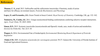 References
Thomas, C. S., et al. 2013. Sulfoxaflor and the sulfoximine insecticides: Chemistry, mode of action
and basis for efficacy on resistant insects. Pesticide Biochemistry and Physiology
Lopez, O. and Fernandez, J.G. Green Trends in Insect Control. Royal Society of Chemistry. Cambridge, UK. pp. 132–162.
Tomizawa, M., Casida, J.E. 2011. Unique neonicotinoid binding conformations conferring selective receptor interactions.
Agric. Food. Chem. 59: 2825–2828.
Simon, D.N. 2015. Systemic insecticides (neonicotinoids and fipronil): trends, uses, mode of action and metabolites.
Environ Sci Pollut Res. Vol. 22:5–34
Wagner, S. 2016. Environmental Fate of Imidacloprid. Environmental Monitoring Branch Department of Pesticide
Regulation
Fishel, F.M. 2005. Evaluation of pesticides for carcinogenic potential. PI-37. Gainesville: University of Florida Institute of
Food and Agricultural Sciences.
 