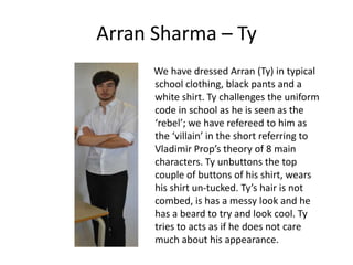 Arran Sharma – Ty
      We have dressed Arran (Ty) in typical
      school clothing, black pants and a
      white shirt. Ty challenges the uniform
      code in school as he is seen as the
      ‘rebel’; we have refereed to him as
      the ‘villain’ in the short referring to
      Vladimir Prop’s theory of 8 main
      characters. Ty unbuttons the top
      couple of buttons of his shirt, wears
      his shirt un-tucked. Ty’s hair is not
      combed, is has a messy look and he
      has a beard to try and look cool. Ty
      tries to acts as if he does not care
      much about his appearance.
 