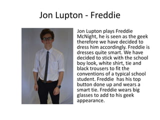 Jon Lupton - Freddie
         Jon Lupton plays Freddie
         McNight, he is seen as the geek
         therefore we have decided to
         dress him accordingly. Freddie is
         dresses quite smart. We have
         decided to stick with the school
         boy look, white shirt, tie and
         black trousers to fit the
         conventions of a typical school
         student. Freddie has his top
         button done up and wears a
         smart tie. Freddie wears big
         glasses to add to his geek
         appearance.
 