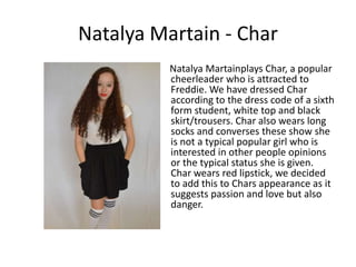Natalya Martain - Char
          Natalya Martainplays Char, a popular
          cheerleader who is attracted to
          Freddie. We have dressed Char
          according to the dress code of a sixth
          form student, white top and black
          skirt/trousers. Char also wears long
          socks and converses these show she
          is not a typical popular girl who is
          interested in other people opinions
          or the typical status she is given.
          Char wears red lipstick, we decided
          to add this to Chars appearance as it
          suggests passion and love but also
          danger.
 