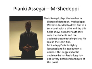 Pianki Assegai – MrShedeppi
            PiankiAssegai plays the teacher in
               charge of detention, Mrshedeppi.
               We have decided to dress him in a
               smart suit with a shirt and tie, this
               helps show his higher authority
               over the students and the
               audience automatically pick up his
               role in the short film.
               MrShedeppi’s tie is slightly
               loosened and his top button is
               undone, this suggests to the
               audience he has had a long day
               and is very tiered and annoyed at
               this point.
 