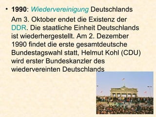 1990 :  Wiedervereinigung  Deutschlands Am 3. Oktober endet die Existenz der  DDR . Die staatliche Einheit Deutschlands ist wiederhergestellt. Am 2. Dezember 1990 findet die erste gesamtdeutsche Bundestagswahl statt, Helmut Kohl (CDU) wird erster Bundeskanzler des wiedervereinten Deutschlands  