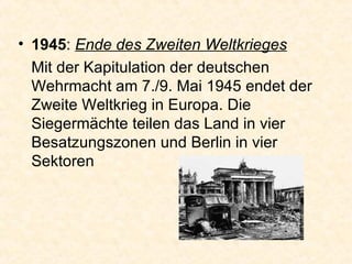 1945 :  Ende des Zweiten Weltkrieges Mit der Kapitulation der deutschen Wehrmacht am 7./9. Mai 1945 endet der Zweite Weltkrieg in Europa. Die Siegermächte teilen das Land in vier Besatzungszonen und Berlin in vier Sektoren  
