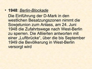 1948 :  Berlin-Blockade Die Einführung der D-Mark in den westlichen Besatzungszonen nimmt die Sowjetunion zum Anlass, am 24. Juni 1948 die Zufahrtswege nach West-Berlin zu sperren. Die Alliierten antworten mit einer „Luftbrücke“, über die bis September 1949 die Bevölkerung in West-Berlin versorgt wird  
