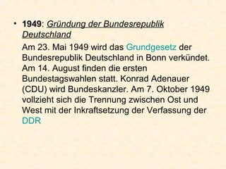 1949 :  Gründung der Bundesrepublik Deutschland Am 23. Mai 1949 wird das  Grundgesetz  der Bundesrepublik Deutschland in Bonn verkündet. Am 14. August finden die ersten Bundestagswahlen statt. Konrad Adenauer (CDU) wird Bundeskanzler. Am 7. Oktober 1949 vollzieht sich die Trennung zwischen Ost und West mit der Inkraftsetzung der Verfassung der  DDR   