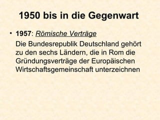 1950 bis in die Gegenwart   1957 :  Römische Verträge Die Bundesrepublik Deutschland gehört zu den sechs Ländern, die in Rom die Gründungsverträge der Europäischen Wirtschaftsgemeinschaft unterzeichnen  