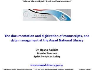 “Islamic Manuscripts in South and Southeast Asia”
                                                    .




 The documentation and digitization of manuscripts, and
     data management at the Assad National Library

                                              Dr. Hasna Askhita
                                               Board of Directors
                                            Syrien Computer Society



The Seventh Islamic Manuscript Conference   12-14 July 2011, Magdalene College, University of Cambridge   Dr. Hasna Askhita
 