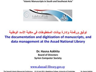 “Islamic Manuscripts in South and Southeast Asia”
                                                    .




   ‫رىثيك ورلمىخ وإدارح ثيبوبد انمخـىؿبد في مكزجخ األسذ انىؿىيخ‬
 The documentation and digitization of manuscripts, and
     data management at the Assad National Library

                                              Dr. Hasna Askhita
                                               Board of Directors
                                            Syrien Computer Society



The Seventh Islamic Manuscript Conference   12-14 July 2011, Magdalene College, University of Cambridge   Dr. Hasna Askhita
 