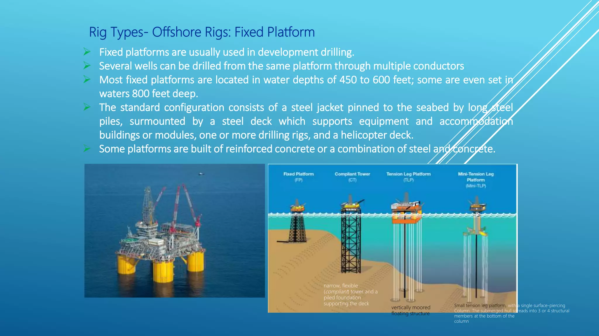 Rig Types- Offshore Rigs: Fixed Platform
 Fixed platforms are usually used in development drilling.
 Several wells can be drilled from the same platform through multiple conductors
 Most fixed platforms are located in water depths of 450 to 600 feet; some are even set in
waters 800 feet deep.
 The standard configuration consists of a steel jacket pinned to the seabed by long steel
piles, surmounted by a steel deck which supports equipment and accommodation
buildings or modules, one or more drilling rigs, and a helicopter deck.
 Some platforms are built of reinforced concrete or a combination of steel and concrete.
vertically moored
floating structure
Small tension leg platform, with a single surface-piercing
Column. The submerged hull spreads into 3 or 4 structural
members at the bottom of the
column
narrow, flexible
(compliant) tower and a
piled foundation
supporting the deck
 