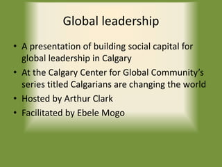 Global leadership
• A presentation of building social capital for
global leadership in Calgary
• At the Calgary Center for Global Community’s
series titled Calgarians are changing the world
• Hosted by Arthur Clark
• Facilitated by Ebele Mogo
 