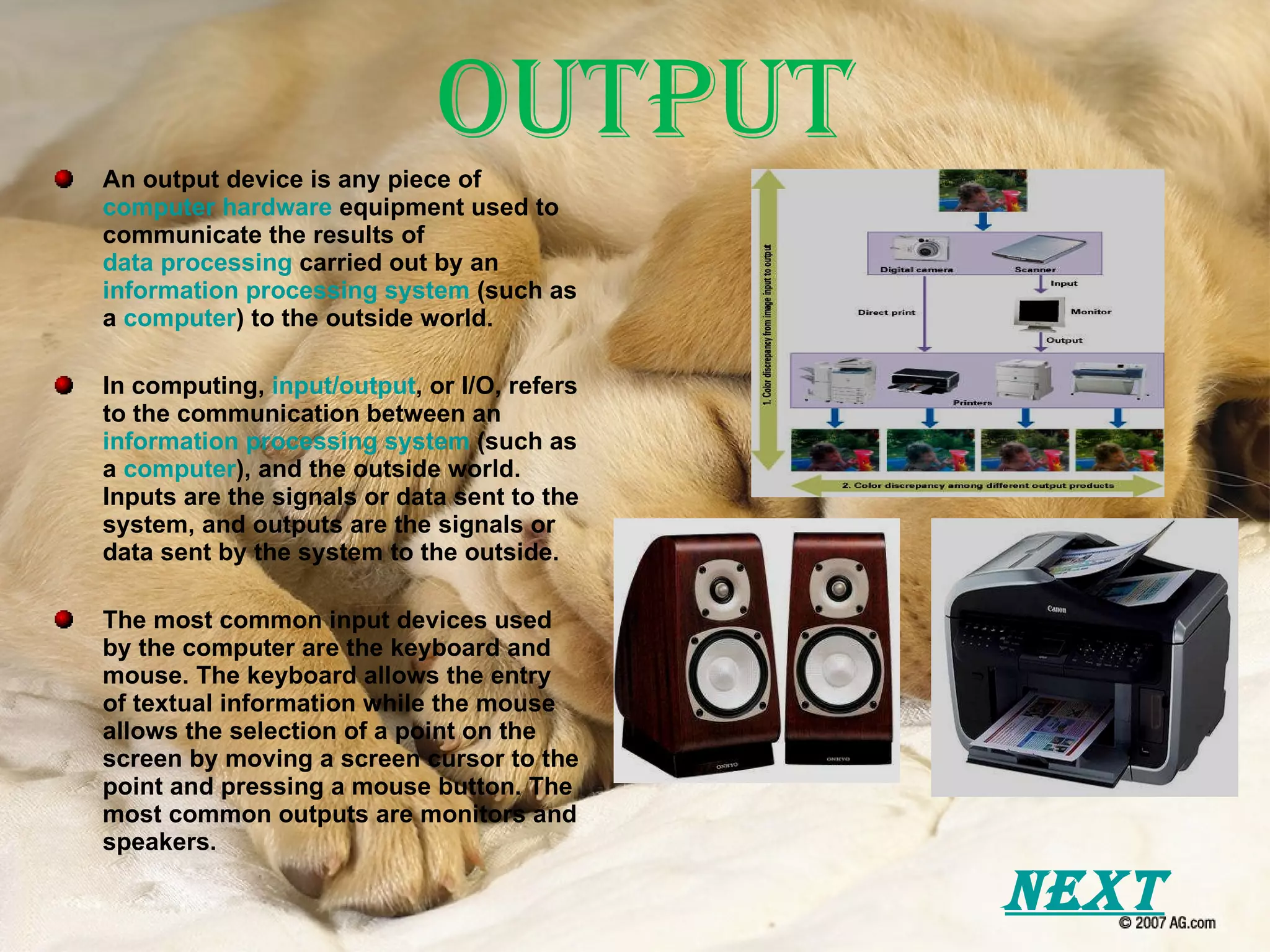 Output An output device is any piece of  computer hardware  equipment used to communicate the results of  data processing  carried out by an  information processing system  (such as a  computer ) to the outside world. In computing,  input/output , or I/O, refers to the communication between an  information processing system  (such as a  computer ), and the outside world. Inputs are the signals or data sent to the system, and outputs are the signals or data sent by the system to the outside. The most common input devices used by the computer are the keyboard and mouse. The keyboard allows the entry of textual information while the mouse allows the selection of a point on the screen by moving a screen cursor to the point and pressing a mouse button. The most common outputs are monitors and speakers. Next 
