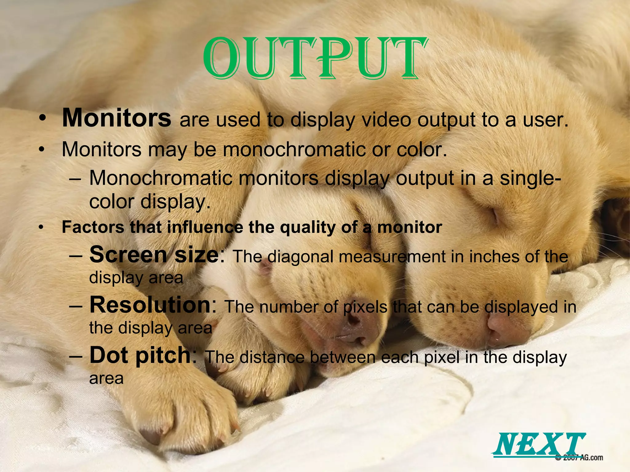 Output Monitors   are used to display video output to a user. Monitors may be monochromatic or color. Monochromatic monitors display output in a single-color display. Factors that influence the quality of a monitor Screen size :  The diagonal measurement in inches of the display area Resolution :  The number of pixels that can be displayed in the display area Dot pitch :  The distance between each pixel in the display area Next 