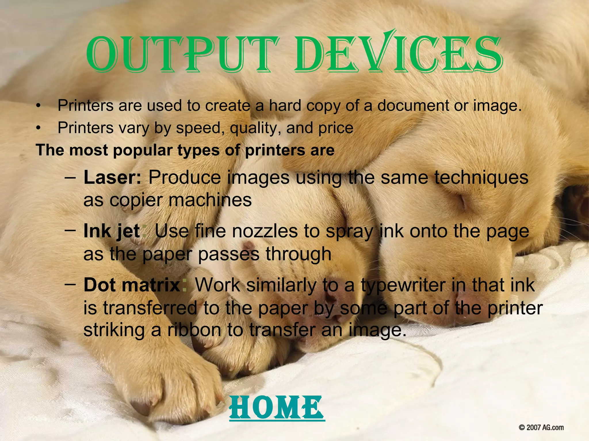 Output Devices Printers are used to create a hard copy of a document or image. Printers vary by speed, quality, and price The most popular types of printers are Laser:   Produce images using the same techniques as copier machines Ink jet :   Use fine nozzles to spray ink onto the page as the paper passes through Dot matrix :   Work similarly to a typewriter in that ink is transferred to the paper by some part of the printer striking a ribbon to transfer an image. HOME 