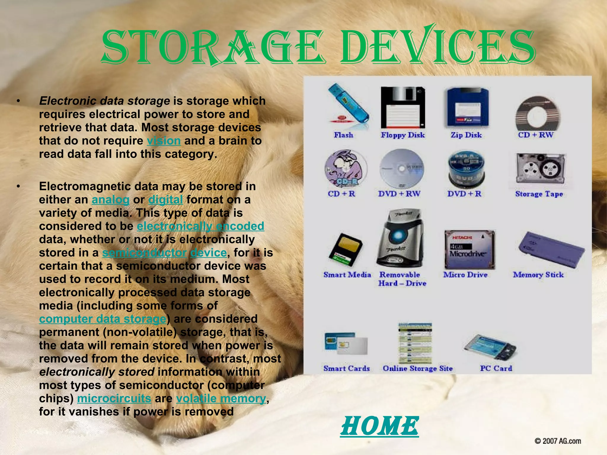 Storage Devices Electronic data storage  is storage which requires electrical power to store and retrieve that data. Most storage devices that do not require  vision  and a brain to read data fall into this category. Electromagnetic data may be stored in either an  analog  or  digital  format on a variety of media. This type of data is considered to be  electronically encoded  data, whether or not it is electronically stored in a  semiconductor   device , for it is certain that a semiconductor device was used to record it on its medium. Most electronically processed data storage media (including some forms of  computer data storage ) are considered permanent (non-volatile) storage, that is, the data will remain stored when power is removed from the device. In contrast, most  electronically stored  information within most types of semiconductor (computer chips)  microcircuits  are  volatile memory , for it vanishes if power is removed Home 