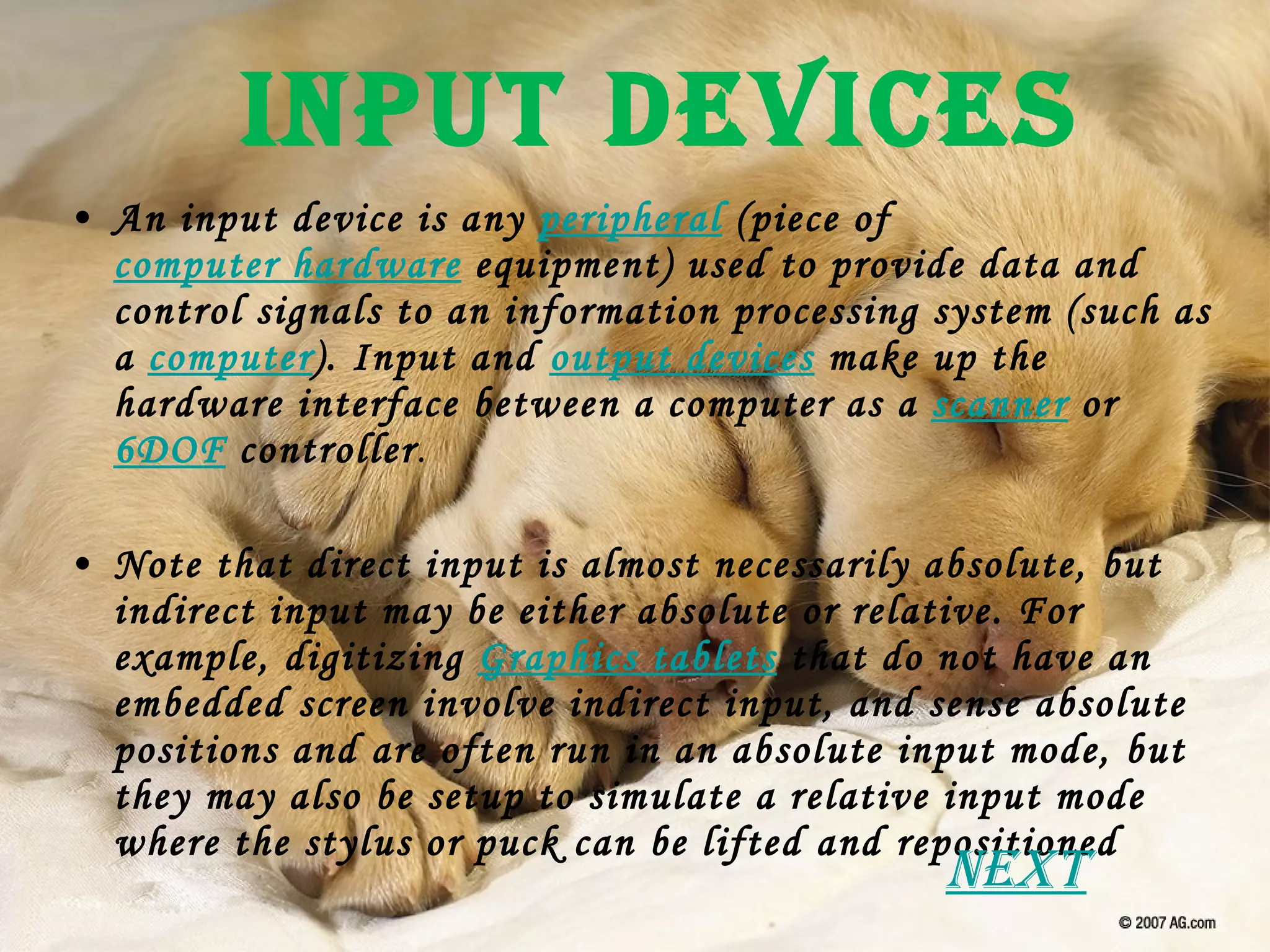 Input Devices An input device is any  peripheral  (piece of  computer hardware  equipment) used to provide data and control signals to an information processing system (such as a  computer ). Input and  output devices  make up the hardware interface between a computer as a  scanner  or  6DOF  controller . Note that direct input is almost necessarily absolute, but indirect input may be either absolute or relative. For example, digitizing  Graphics tablets  that do not have an embedded screen involve indirect input, and sense absolute positions and are often run in an absolute input mode, but they may also be setup to simulate a relative input mode where the stylus or puck can be lifted and repositioned Next 