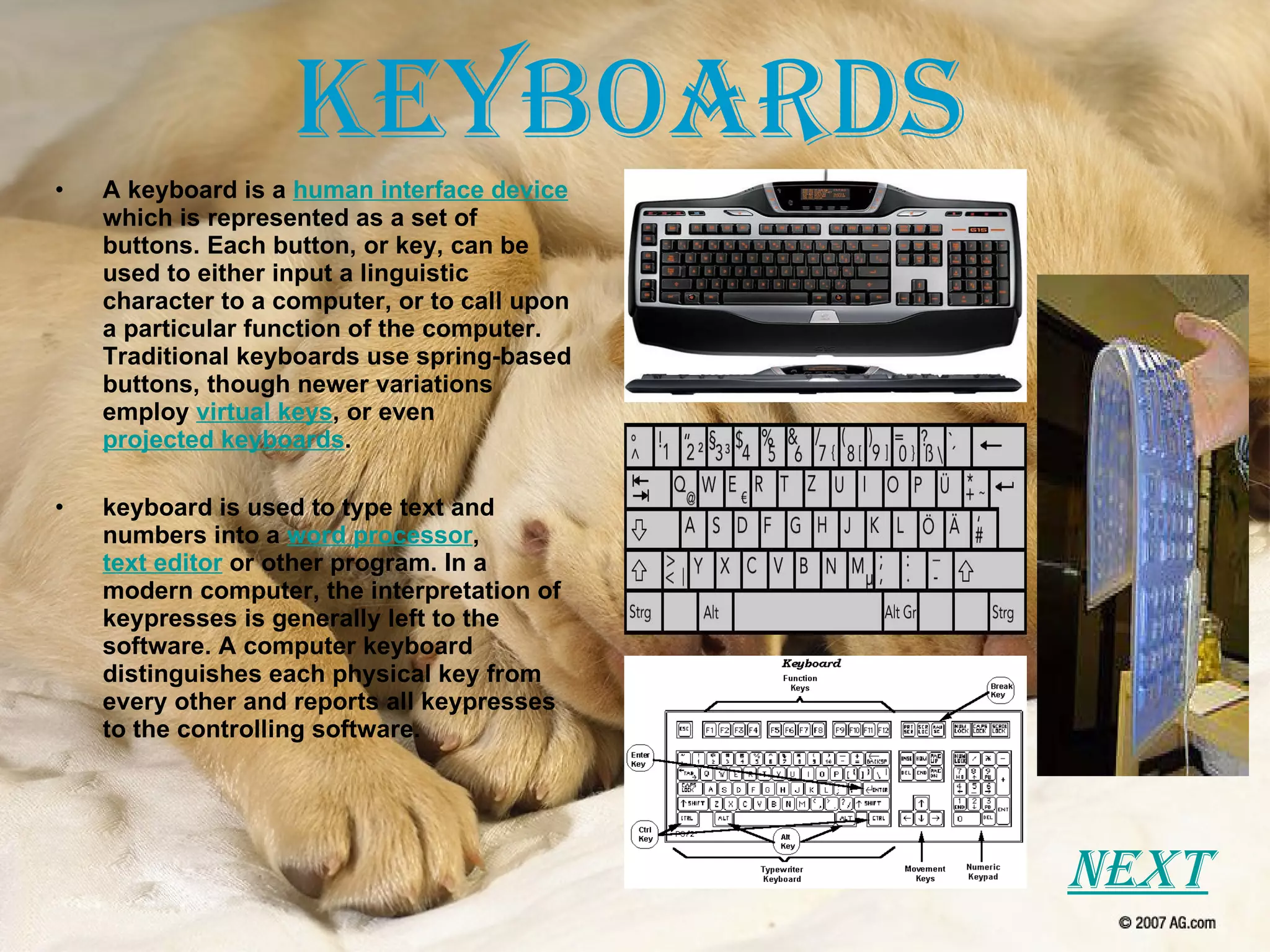 Keyboards A keyboard is a  human interface device  which is represented as a set of buttons. Each button, or key, can be used to either input a linguistic character to a computer, or to call upon a particular function of the computer. Traditional keyboards use spring-based buttons, though newer variations employ  virtual keys , or even  projected keyboards . keyboard is used to type text and numbers into a  word processor ,  text editor  or other program. In a modern computer, the interpretation of keypresses is generally left to the software. A computer keyboard distinguishes each physical key from every other and reports all keypresses to the controlling software.  Next 
