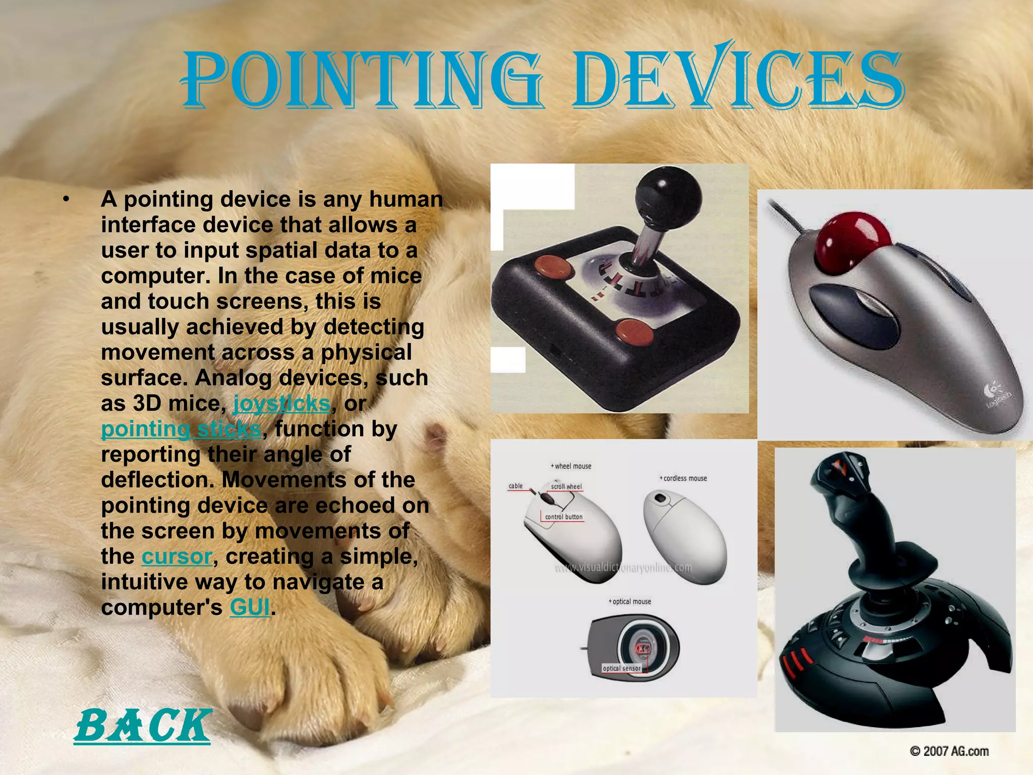 Pointing Devices A pointing device is any human interface device that allows a user to input spatial data to a computer. In the case of mice and touch screens, this is usually achieved by detecting movement across a physical surface. Analog devices, such as 3D mice,  joysticks , or  pointing sticks , function by reporting their angle of deflection. Movements of the pointing device are echoed on the screen by movements of the  cursor , creating a simple, intuitive way to navigate a computer's  GUI . Back 