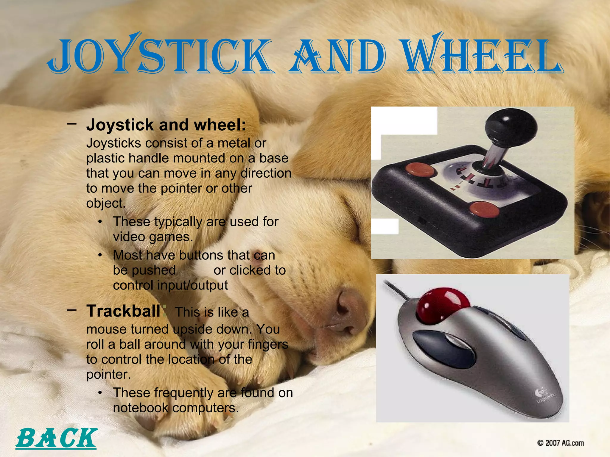 Joystick and Wheel Joystick and wheel:   Joysticks consist of a metal or plastic handle mounted on a base that you can move in any direction to move the pointer or other object. These typically are used for video games. Most have buttons that can be pushed  or clicked to control input/output Trackball :   This is like a mouse turned upside down. You roll a ball around with your fingers to control the location of the pointer. These frequently are found on notebook computers. Back 